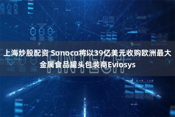 上海炒股配资 Sonoco将以39亿美元收购欧洲最大金属食品罐头包装商Eviosys