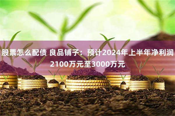 股票怎么配债 良品铺子：预计2024年上半年净利润2100万元至3000万元