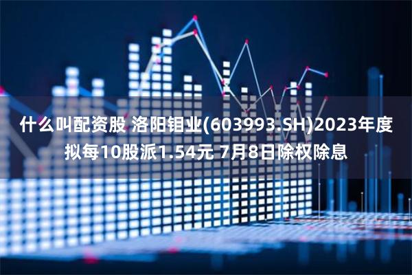 什么叫配资股 洛阳钼业(603993.SH)2023年度拟每10股派1.54元 7月8日除权除息