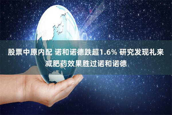 股票中原内配 诺和诺德跌超1.6% 研究发现礼来减肥药效果胜过诺和诺德