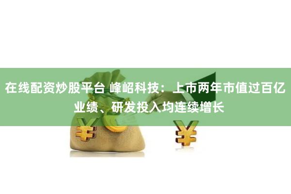 在线配资炒股平台 峰岹科技：上市两年市值过百亿  业绩、研发投入均连续增长