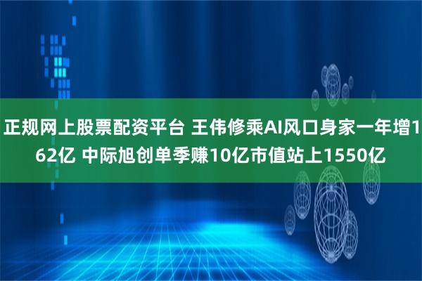 正规网上股票配资平台 王伟修乘AI风口身家一年增162亿 中际旭创单季赚10亿市值站上1550亿