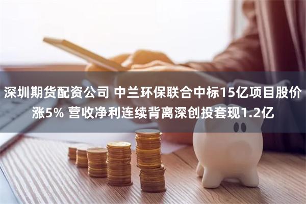 深圳期货配资公司 中兰环保联合中标15亿项目股价涨5% 营收净利连续背离深创投套现1.2亿