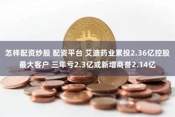 怎样配资炒股 配资平台 艾迪药业累投2.36亿控股最大客户 三年亏2.3亿或新增商誉2.14亿