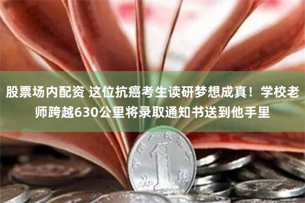 股票场内配资 这位抗癌考生读研梦想成真！学校老师跨越630公里将录取通知书送到他手里