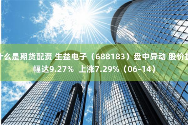 什么是期货配资 生益电子（688183）盘中异动 股价振幅达9.27%  上涨7.29%（06-14）