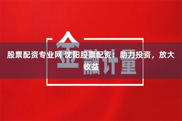 股票配资专业网 沈阳股票配资：助力投资，放大收益