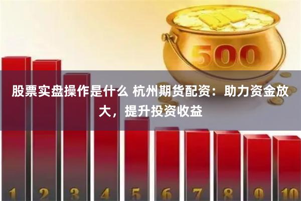 股票实盘操作是什么 杭州期货配资：助力资金放大，提升投资收益