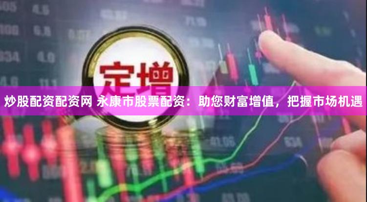 炒股配资配资网 永康市股票配资：助您财富增值，把握市场机遇
