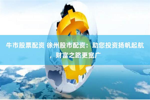牛市股票配资 徐州股市配资：助您投资扬帆起航，财富之路更宽广