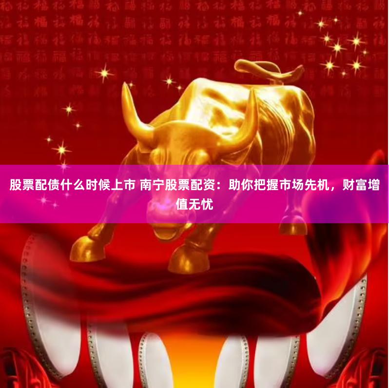 股票配债什么时候上市 南宁股票配资：助你把握市场先机，财富增值无忧
