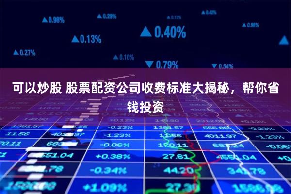 可以炒股 股票配资公司收费标准大揭秘，帮你省钱投资