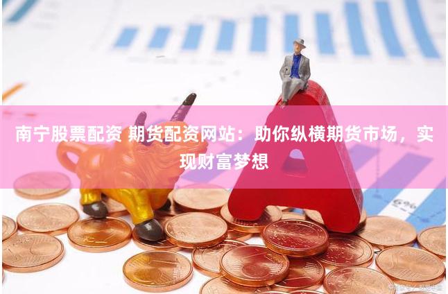 南宁股票配资 期货配资网站：助你纵横期货市场，实现财富梦想