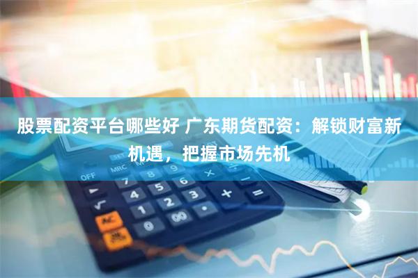 股票配资平台哪些好 广东期货配资：解锁财富新机遇，把握市场先机