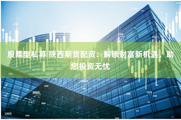 股票型私募 陕西期货配资：解锁财富新机遇，助您投资无忧