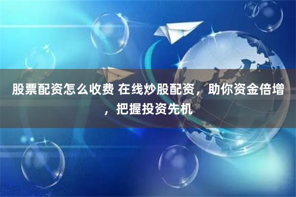 股票配资怎么收费 在线炒股配资，助你资金倍增，把握投资先机