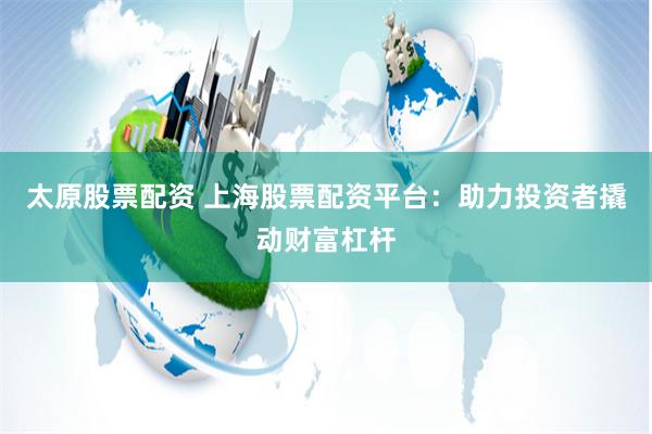 太原股票配资 上海股票配资平台：助力投资者撬动财富杠杆