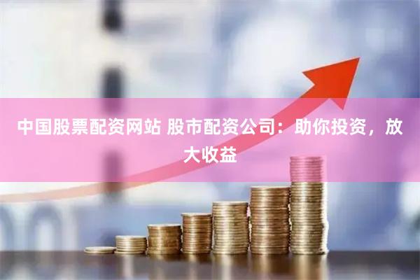 中国股票配资网站 股市配资公司：助你投资，放大收益