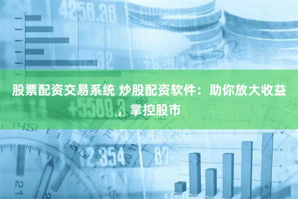 股票配资交易系统 炒股配资软件：助你放大收益，掌控股市