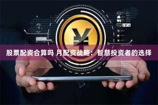 股票配资合算吗 月配资战略：智慧投资者的选择