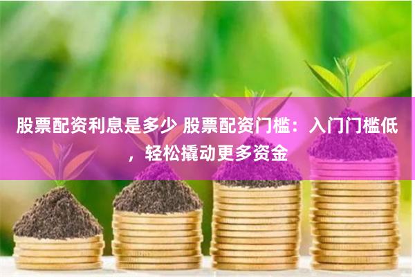 股票配资利息是多少 股票配资门槛：入门门槛低，轻松撬动更多资金