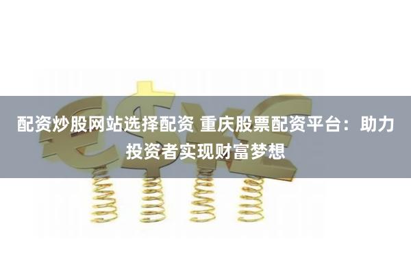 配资炒股网站选择配资 重庆股票配资平台：助力投资者实现财富梦想