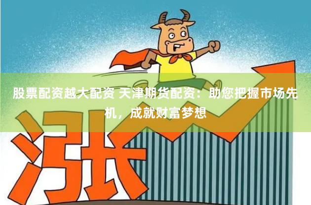 股票配资越大配资 天津期货配资：助您把握市场先机，成就财富梦想
