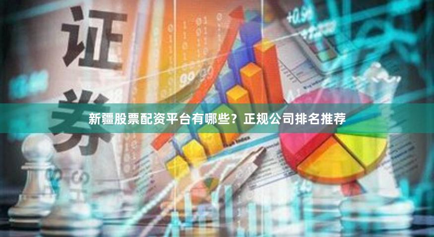 新疆股票配资平台有哪些？正规公司排名推荐