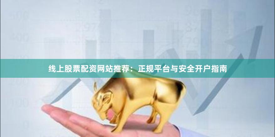 线上股票配资网站推荐：正规平台与安全开户指南
