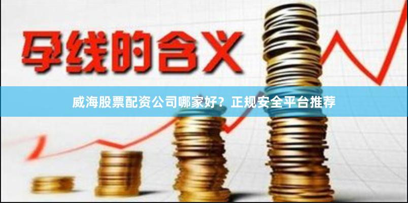 威海股票配资公司哪家好？正规安全平台推荐