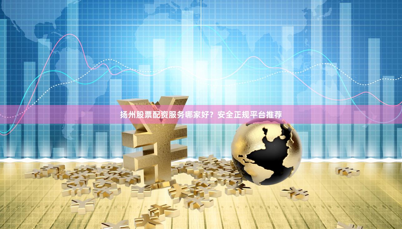 扬州股票配资服务哪家好？安全正规平台推荐